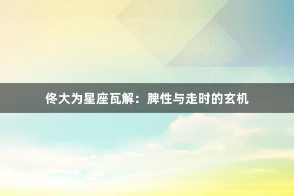 佟大为星座瓦解：脾性与走时的玄机