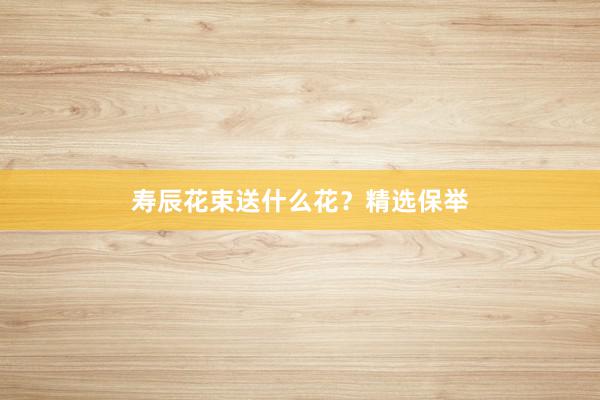 寿辰花束送什么花？精选保举