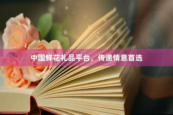 中国鲜花礼品平台，传递情意首选